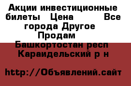 Акции-инвестиционные билеты › Цена ­ 150 - Все города Другое » Продам   . Башкортостан респ.,Караидельский р-н